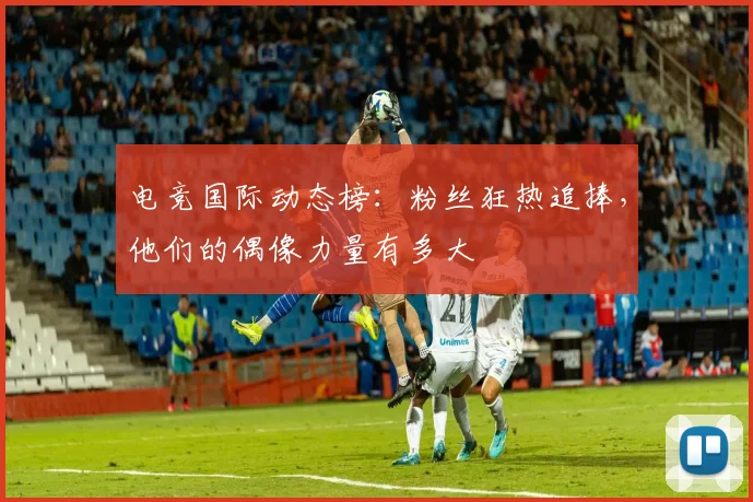 电竞国际动态榜：粉丝狂热追捧，他们的偶像力量有多大