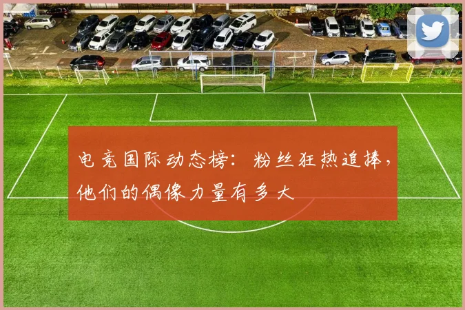电竞国际动态榜：粉丝狂热追捧，他们的偶像力量有多大