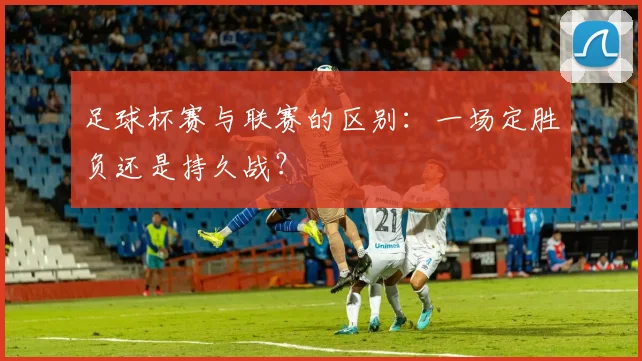 足球杯赛与联赛的区别:一场定胜负还是持久战?